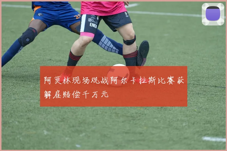 阿莫林现场观战阿尔卡拉斯比赛获解雇赔偿千万元