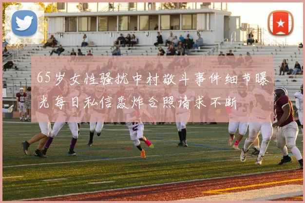 65岁女性骚扰中村敬斗事件细节曝光每日私信轰炸合照请求不断