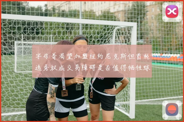 字母哥渴望加盟纽约尼克斯但首轮选秀权成交易障碍是否值得牺牲球队深度