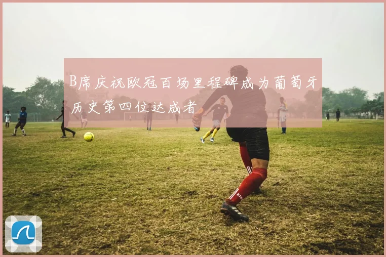 B席庆祝欧冠百场里程碑成为葡萄牙历史第四位达成者