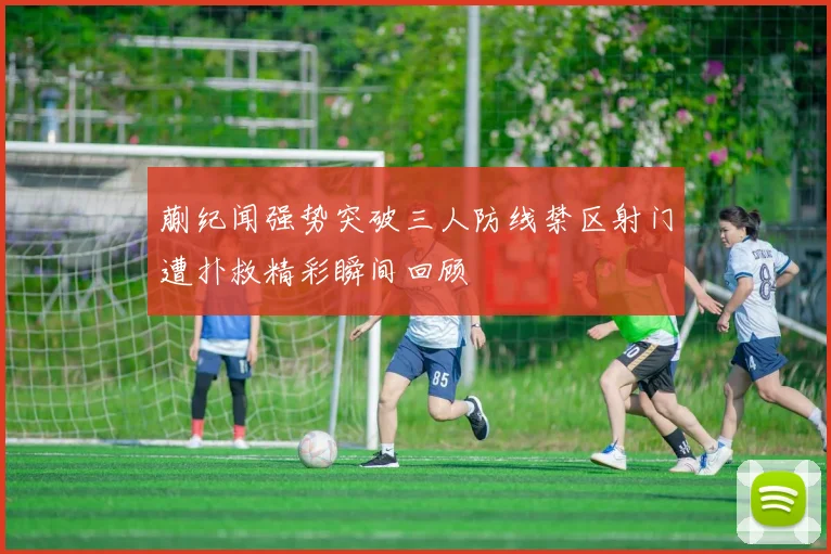 蒯纪闻强势突破三人防线禁区射门遭扑救精彩瞬间回顾