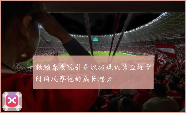 杨瀚森表现引争议拓媒认为应给予时间观察他的成长潜力