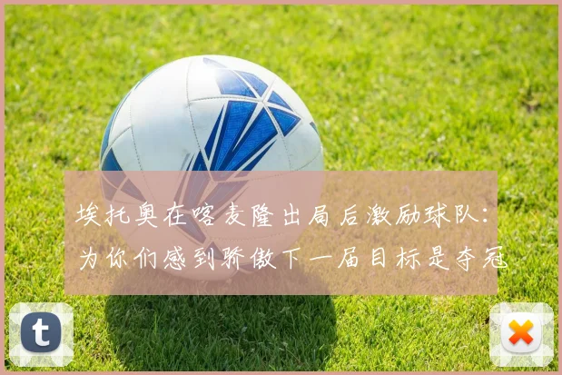 埃托奥在喀麦隆出局后激励球队：为你们感到骄傲下一届目标是夺冠