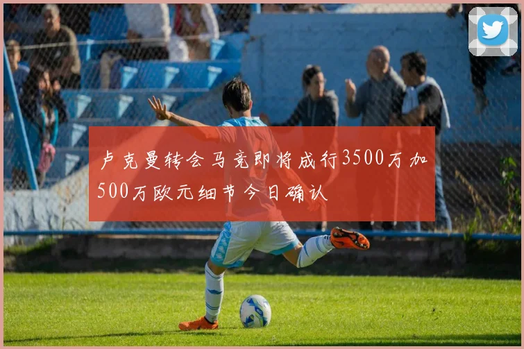 卢克曼转会马竞即将成行3500万加500万欧元细节今日确认