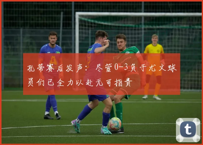 孔蒂赛后发声：尽管0-3负于尤文球员们已全力以赴无可指责