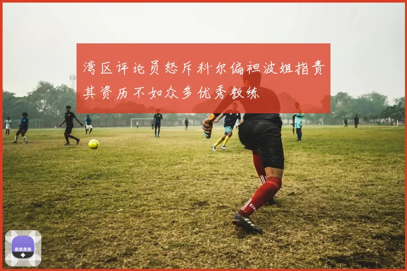 湾区评论员怒斥科尔偏袒波姐指责其资历不如众多优秀教练