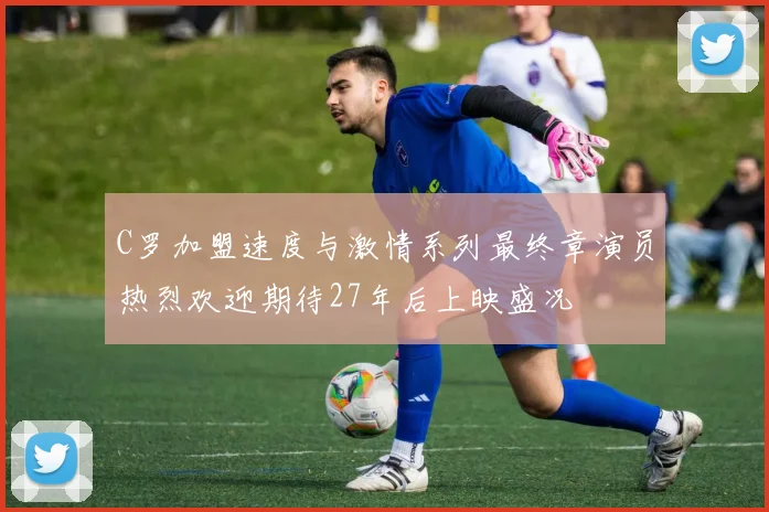 C罗加盟速度与激情系列最终章演员热烈欢迎期待27年后上映盛况