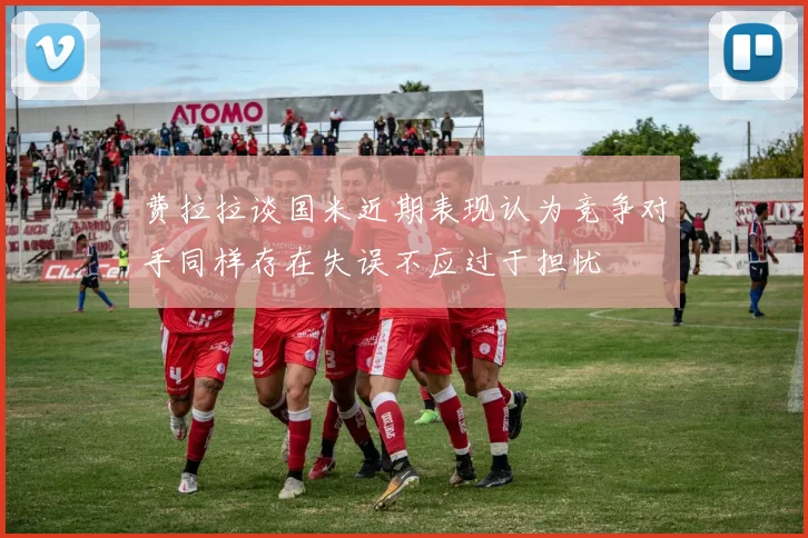 费拉拉谈国米近期表现认为竞争对手同样存在失误不应过于担忧