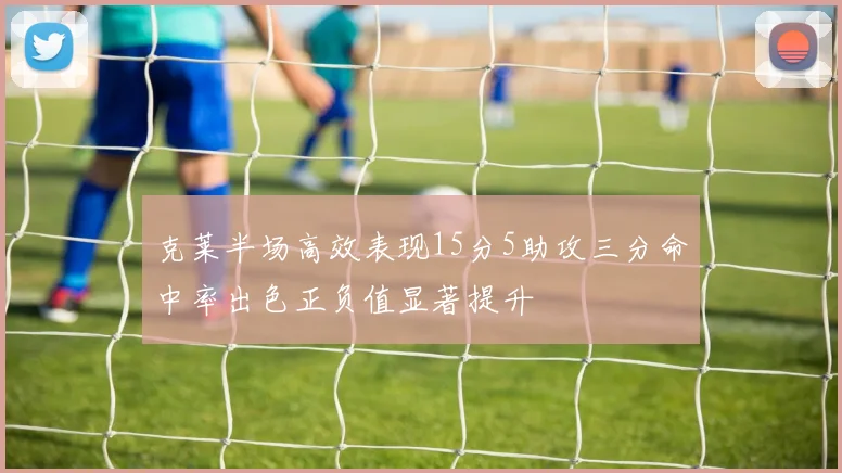 克莱半场高效表现15分5助攻三分命中率出色正负值显著提升