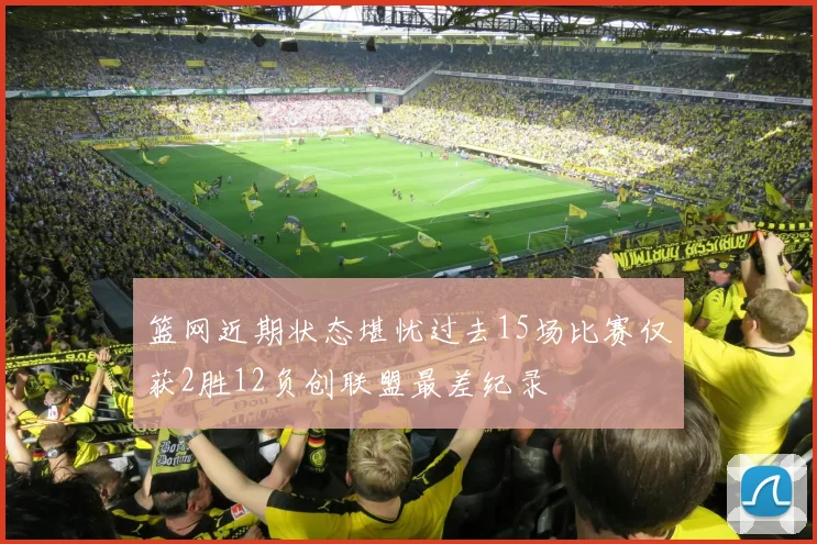 篮网近期状态堪忧过去15场比赛仅获2胜12负创联盟最差纪录