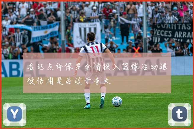 名记点评保罗全情投入篮球活动退役传闻是否过于夸大