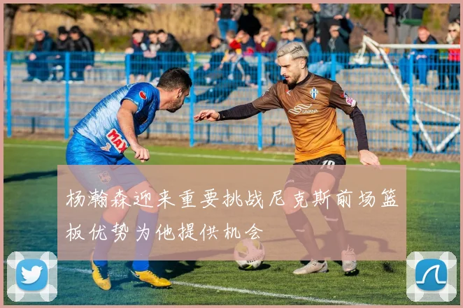 杨瀚森迎来重要挑战尼克斯前场篮板优势为他提供机会
