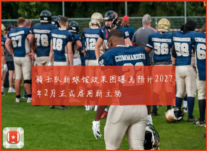 骑士队新球馆效果图曝光预计2027年2月正式启用新主场