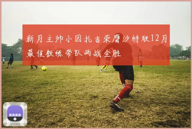 新月主帅小因扎吉荣膺沙特联12月最佳教练带队两战全胜