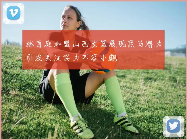 林育庭加盟山西女篮展现黑马潜力引发关注实力不容小觑