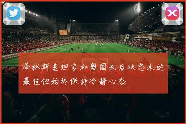 泽林斯基坦言加盟国米后状态未达最佳但始终保持冷静心态