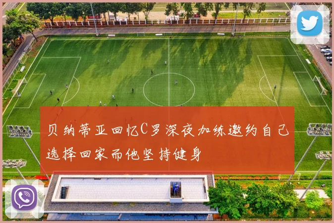 贝纳蒂亚回忆C罗深夜加练邀约自己选择回家而他坚持健身