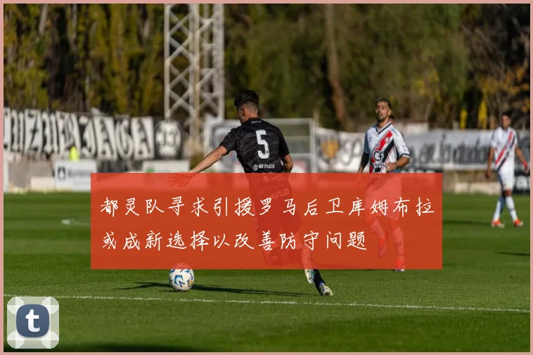 都灵队寻求引援罗马后卫库姆布拉或成新选择以改善防守问题