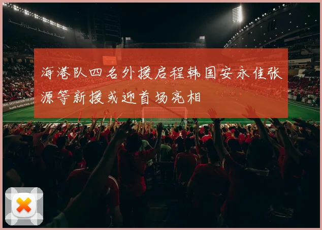 海港队四名外援启程韩国安永佳张源等新援或迎首场亮相