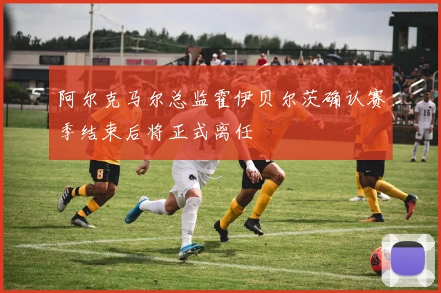 阿尔克马尔总监霍伊贝尔茨确认赛季结束后将正式离任