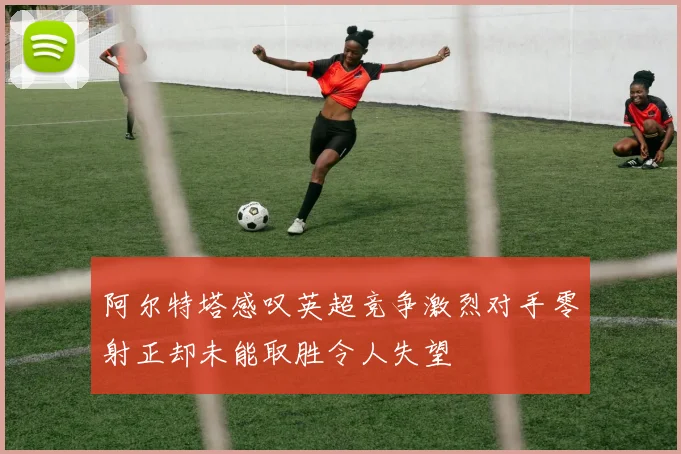 阿尔特塔感叹英超竞争激烈对手零射正却未能取胜令人失望