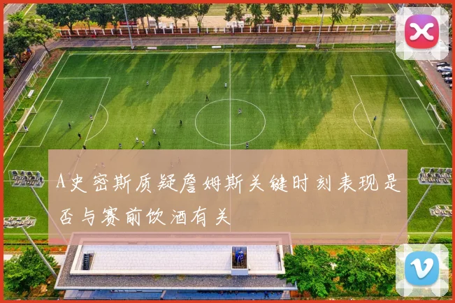A史密斯质疑詹姆斯关键时刻表现是否与赛前饮酒有关