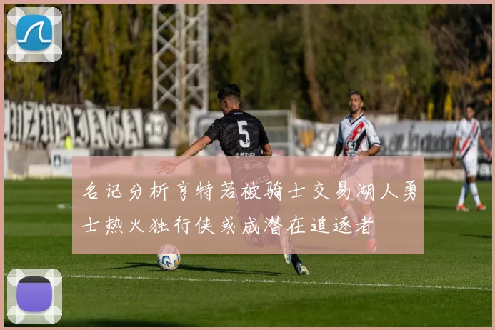 名记分析亨特若被骑士交易湖人勇士热火独行侠或成潜在追逐者