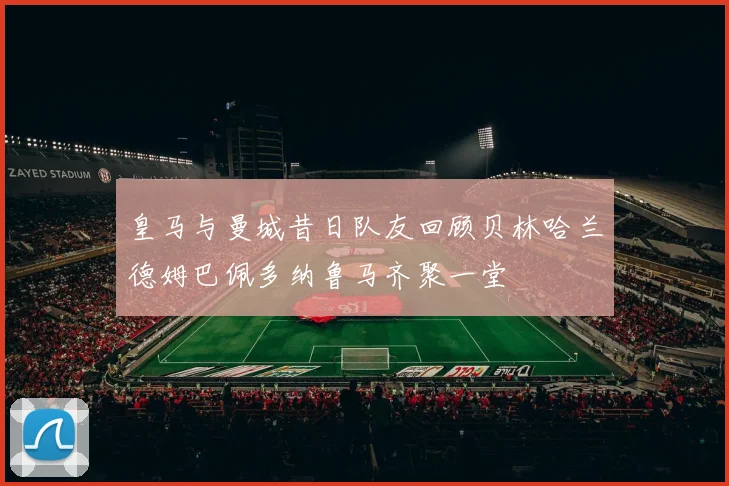 皇马与曼城昔日队友回顾贝林哈兰德姆巴佩多纳鲁马齐聚一堂