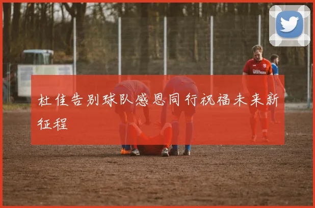 杜佳告别球队感恩同行祝福未来新征程