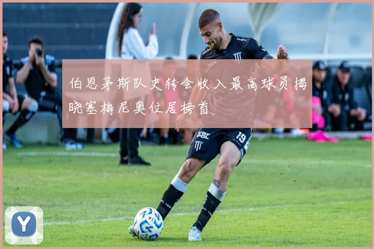 伯恩茅斯队史转会收入最高球员揭晓塞梅尼奥位居榜首