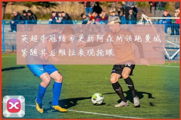 英超夺冠赔率更新阿森纳领跑曼城紧随其后维拉表现抢眼