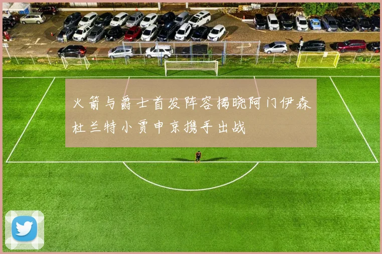 火箭与爵士首发阵容揭晓阿门伊森杜兰特小贾申京携手出战