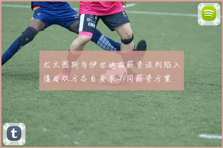 尤文图斯与伊尔迪兹薪资谈判陷入僵局双方各自要求不同薪资方案